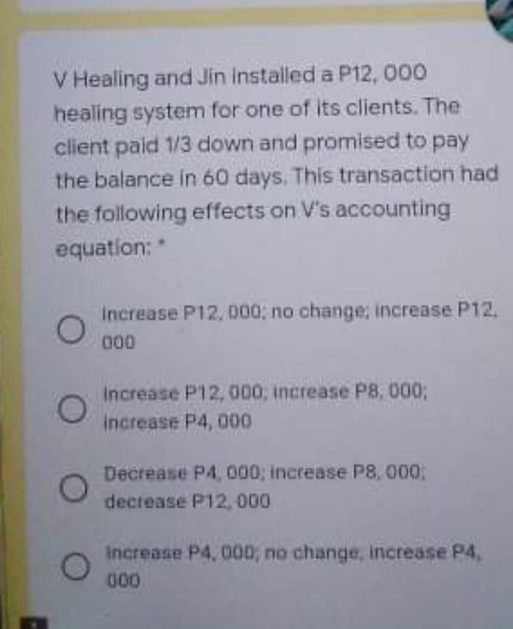 V Healing and Jin installed a P12, 000
healing system for one of its clients. The
client pald 1/3 down and promised to pay
the balance in 60 days. This transaction had
the following effects on V's accounting
equation: *
Increase P12, 000; no change; increase P12.
000
increase P12, 000, increase P8, 000;
increase P4, 000
Decrease P4, 000; increase P8, 000:
decrease P12, 000
Increase P4, 00D; no change, increase P4,
00
