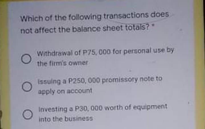 Which of the following transactions does
not affect the balance sheet totals?
Withdrawal of P75, 000 for personal use by
the firm's owner
Issuing a P250, 000 promissory note to
apply on account
Investing a P30, 000 worth of equipment
into the business
