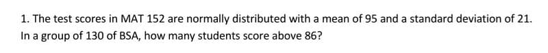 1. The test scores in MAT 152 are normally distributed with a mean of 95 and a standard deviation of 21.
In a group of 130 of BSA, how many students score above 86?
