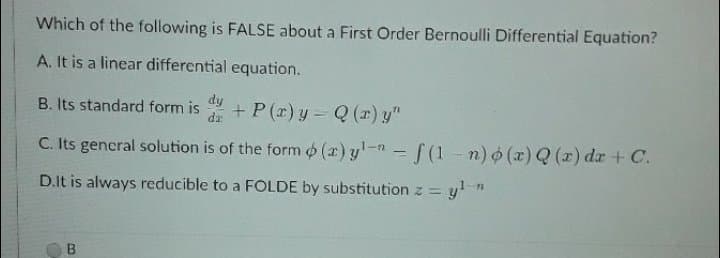 Which of the following is FALSE about a First Order Bernoulli Differential Equation?
A. It is a linear differential equation.
dy
B. Its standard form is
de
+ P(r) y- Q (r) y"
C. Its gencral solution is of the form o (x) y-n { (1-n)o(x)Q (x) da + C.
D.It is always reducible to a FOLDE by substitution z = y "
%3D
