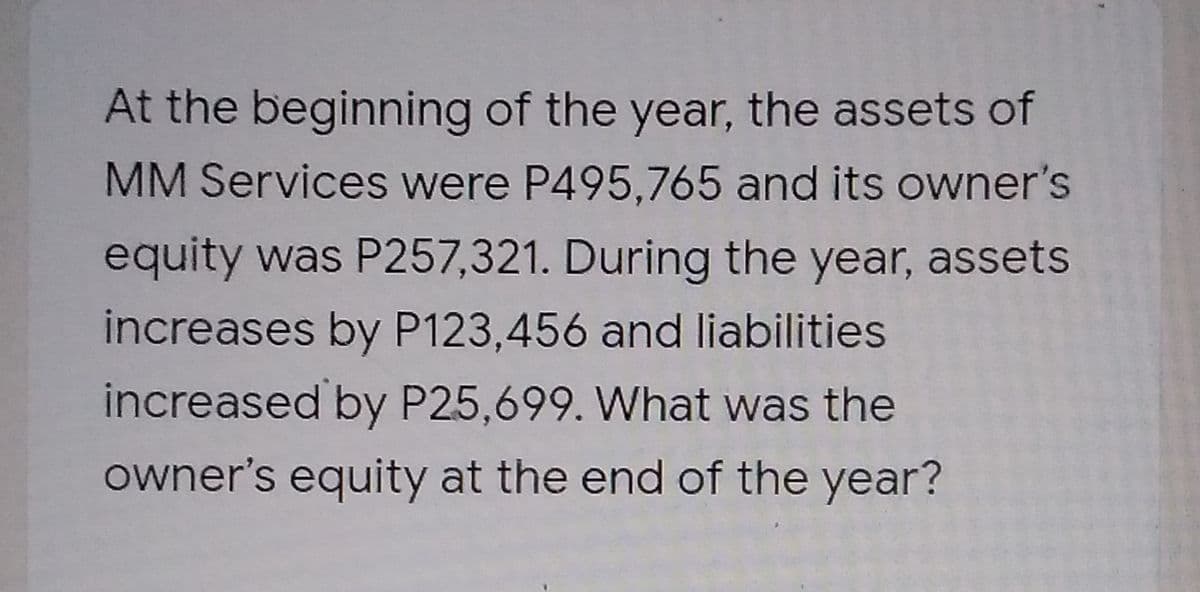 At the beginning of the year, the assets of
MM Services were P495,765 and its owner's
equity was P257,321. During the year, assets
increases by P123,456 and liabilities
increased by P25,699. What was the
owner's equity at the end of the year?
