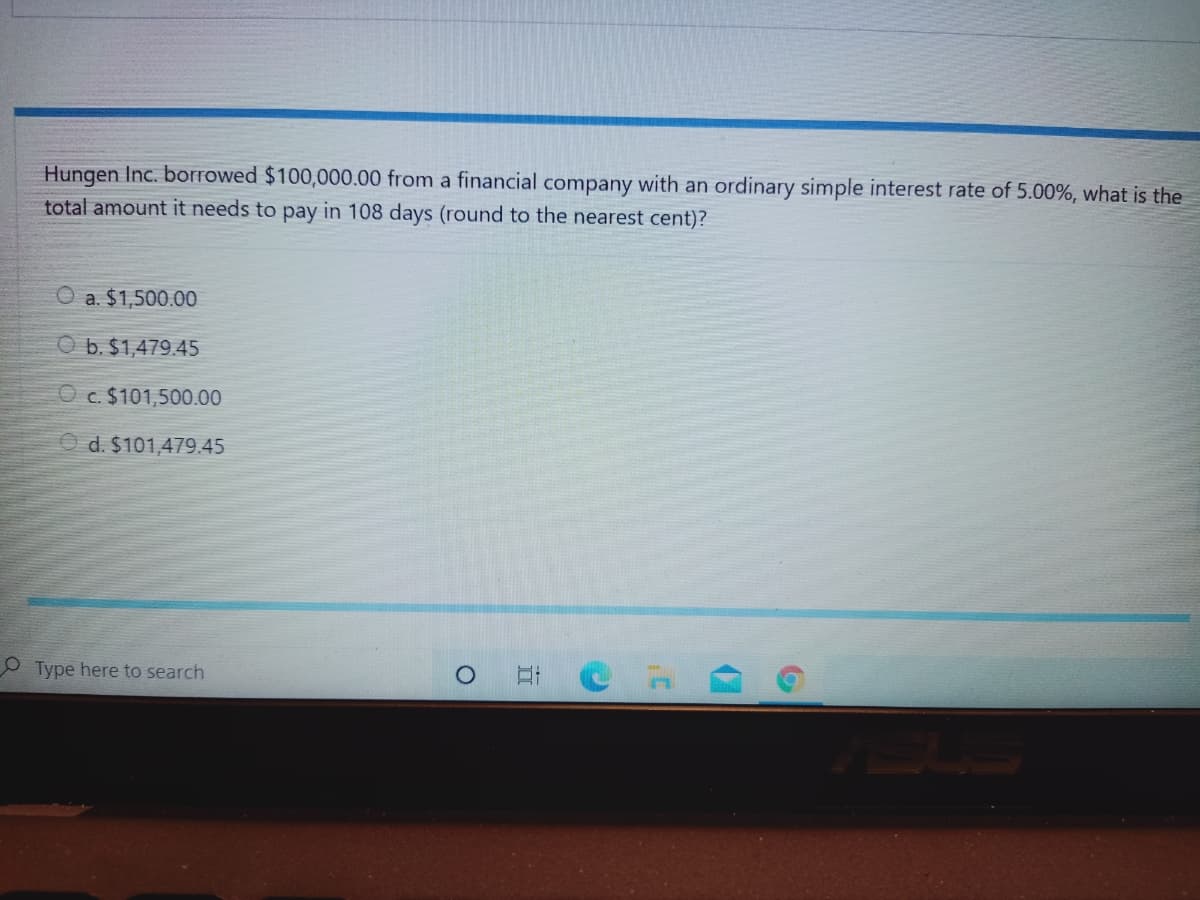 Hungen Inc. borrowed $100,000.00 from a financial company with an ordinary simple interest rate of 5.00%, what is the
total amount it needs to pay in 108 days (round to the nearest cent)?
O a. $1,500.00
O b. $1,479.45
O c. $101,500.00
O d. $101,479.45
O Type here to search
