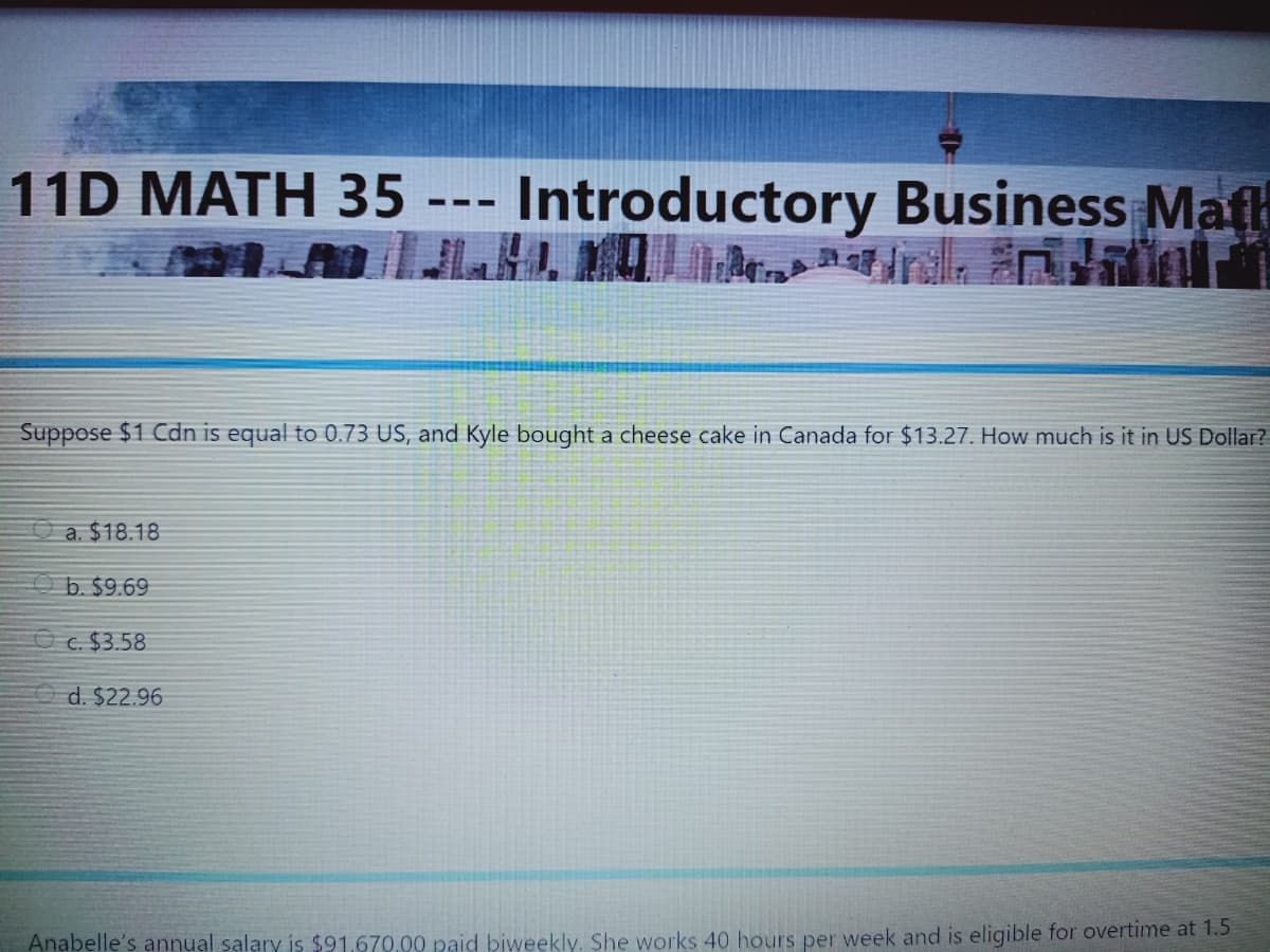 11D MATH 35 --- Introductory Business Mafh
Suppose $1 Cdn is equal to 0.73 US, and Kyle bought a cheese cake in Canada for $13.27. How much is it in US Dollar?
a. $18.18
O b. $9.69
O c. $3.58
d. $22.96
Anabelle's annual salary is $91.670.00 paid biweekly. She works 40 hours per week and is eligible for overtime at 1.5
