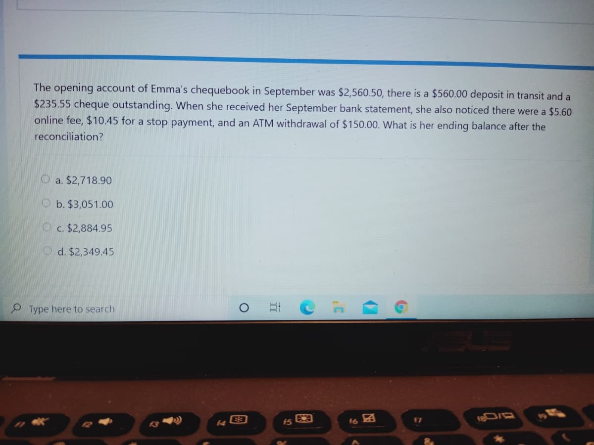 The opening account of Emma's chequebook in September was $2,560.50, there is a $560.00 deposit in transit and a
$235.55 cheque outstanding. When she received her September bank statement, she also noticed there were a $5.60
online fee, $10.45 for a stop payment, and an ATM withdrawal of $150.00. What is her ending balance after the
reconciliation?
O a. $2,718.90
O b. $3,051.00
c. $2,884.95
d. $2,349.45
P Type here to search
E3
17
13
16
图
