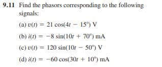 9.11 Find the phasors corresponding to the following
signals:
(a) v(t) = 21 cos(4t 15) V
(b) i(t) = -8 sin(10r + 70°) mA
%3D
(c) v(1) =
120 sin(10r – 50°) V
%3D
(d) i(1)
= -60 cos(30r + 10°) mA
=
