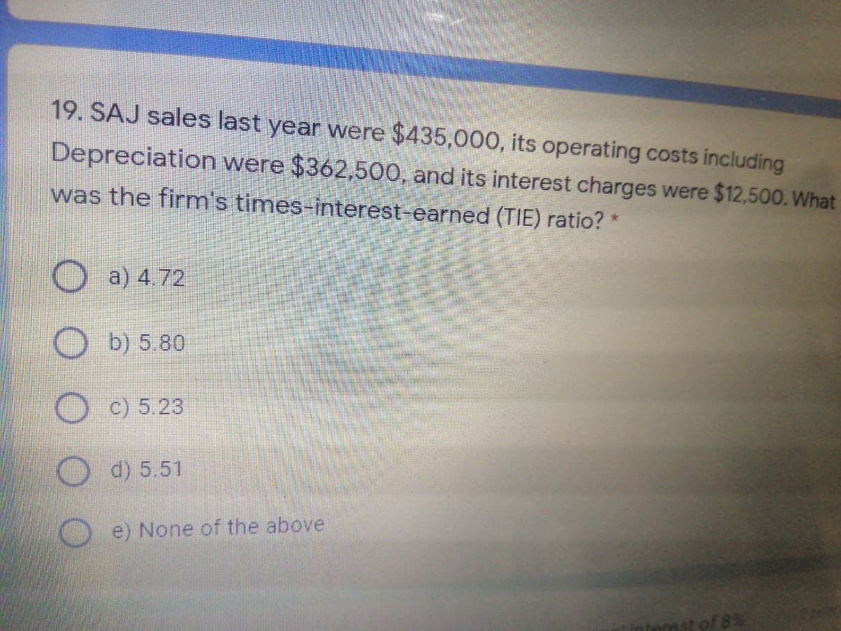 19. SAJ sales last year were $435,000, its operating costs including
Depreciation were $362,500, and its interest charges were $12,500. What
was the firm's times-interest-earned (TIE) ratio? *
a) 4.72
b) 5.80
c) 5.23
O d) 5.51
e) None of the above
t of 8%
