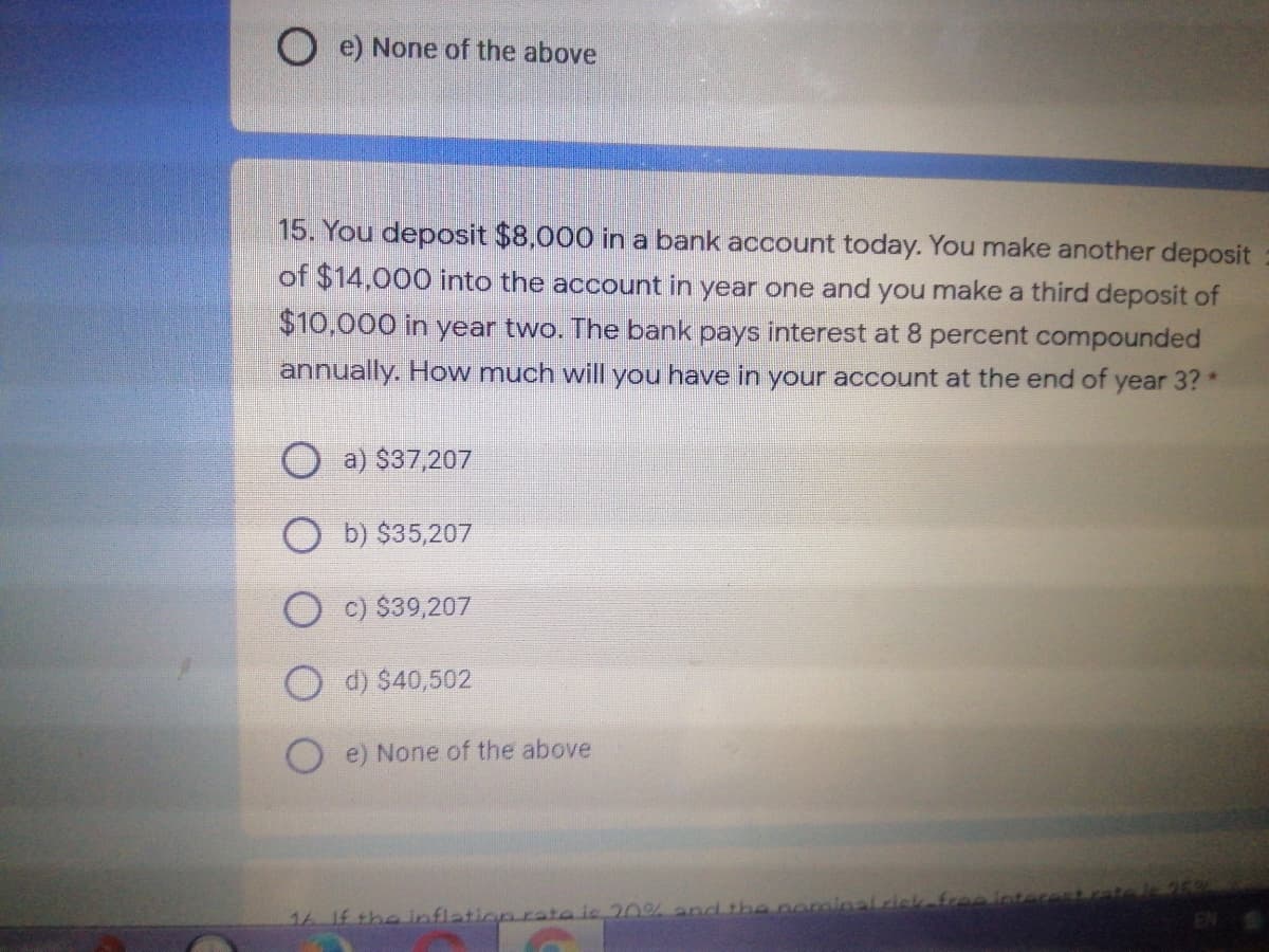 O e) None of the above
15. You deposit $8,000 in a bank account today. You make another deposit
of $14,000 into the account in year one and you make a third deposit of
$10,000 in year two. The bank pays interest at 8 percent compounded
annually. How much will you have in your account at the end of year 3? *
O a) $37,207
O b) $35,207
O c) $39,207
O d) $40,502
e) None of the above
16 If the lnflation rate is 20% and the nominalriskefree inter
