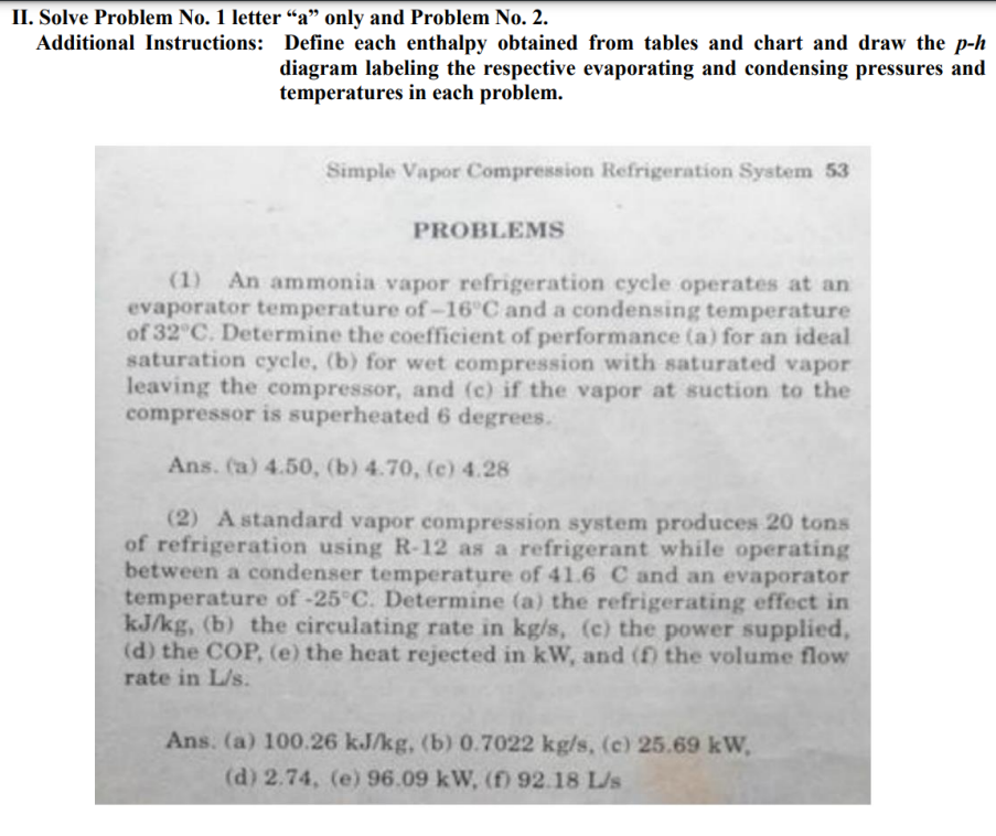 II. Solve Problem No. 1 letter "a" only and Problem No. 2.
Additional Instructions: Define each enthalpy obtained from tables and chart and draw the p-h
diagram labeling the respective evaporating and condensing pressures and
temperatures in each problem.
Simple Vapor Compression Refrigeration System 53
PROBLEMS
(1) An ammonia vapor refrigeration cycle operates at an
evaporator temperature of -16°C and a condensing temperature
of 32°C. Determine the coefficient of performance (a) for an ideal
saturation cycle, (b) for wet compression with saturated vapor
leaving the compressor, and (c) if the vapor at suction to the
compressor is superheated 6 degrees.
Ans. (a) 4.50, (b) 4.70, (c) 4.28
(2) A standard vapor compression system produces 20 tons
of refrigeration using R-12 as a refrigerant while operating
between a condenser temperature of 41.6 C and an evaporator
temperature of -25°C. Determine (a) the refrigerating effect in
kJ/kg, (b) the circulating rate in kg/s, (c) the power supplied,
(d) the COP, (e) the heat rejected in kW, and (f) the volume flow
rate in L/s.
Ans. (a) 100.26 kJ/kg, (b) 0.7022 kg/s, (c) 25.69 kW,
(d) 2.74, (e) 96.09 kW, (f) 92.18 L/s