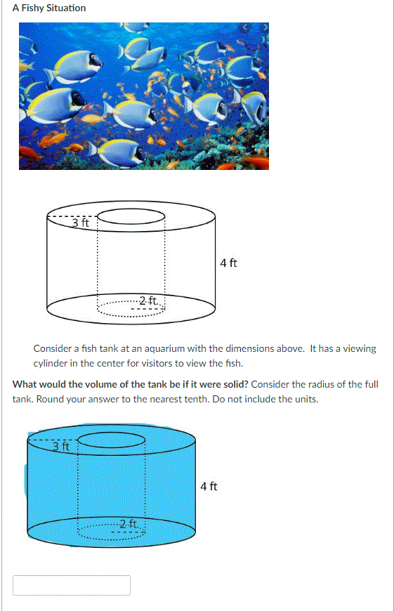 A Fishy Situation
3 ft
4 ft
2.ft.
--
Consider a fish tank at an aquarium with the dimensions above. It has a viewing
cylinder in the center for visitors to view the fish.
What would the volume of the tank be if it were solid? Consider the radius of the full
tank. Round your answer to the nearest tenth. Do not include the units.
3 ft
4 ft
2 ft.
