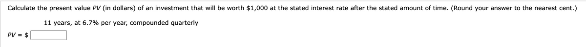 Calculate the present value PV (in dollars) of an investment that will be worth $1,000 at the stated interest rate after the stated amount of time. (Round your answer to the nearest cent.)
11 years, at 6.7% per year, compounded quarterly
PV = $