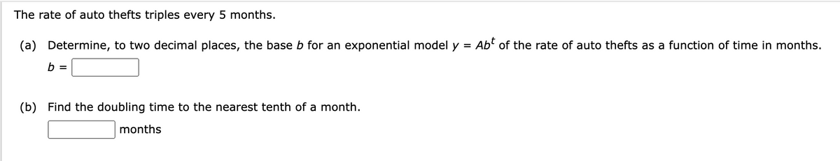 The rate of auto thefts triples every 5 months.
(a) Determine, to two decimal places, the base b for an exponential model y = Abt of the rate of auto thefts as a function of time in months.
b =
(b) Find the doubling time to the nearest tenth of a month.
months