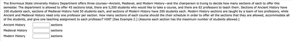 The Enormous State University History Department offers three courses-Ancient, Medieval, and Modern History-and the chairperson is trying to decide how many sections of each to offer this
semester. The department is allowed to offer 45 sections total, there are 5,200 students who would like to take a course, and there are 62 professors to teach them. Sections of Ancient History have
100 students each, sections of Medieval History hold 50 students each, and sections of Modern History have 200 students each. Modern History sections are taught by a team of two professors, while
Ancient and Medieval History need only one professor per section. How many sections of each course should the chair schedule in order to offer all the sections that they are allowed, accommodate all
of the students, and give one teaching assignment to each professor? HINT [See Example 2.] (Assume each section has the maximum number of students allowed.)
Ancient History
Medieval History
Modern History
sections
sections
sections