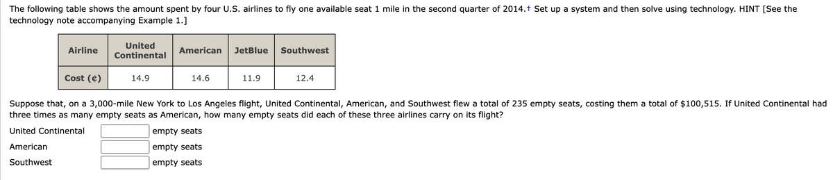 The following table shows the amount spent by four U.S. airlines to fly one available seat 1 mile in the second quarter of 2014.+ Set up a system and then solve using technology. HINT [See the
technology note accompanying Example 1.]
Airline
Cost (4)
United
Continental
14.9
American
14.6
JetBlue
empty seats
empty seats
empty seats
11.9
Southwest
12.4
Suppose that, on a 3,000-mile New York to Los Angeles flight, United Continental, American, and Southwest flew a total of 235 empty seats, costing them a total of $100,515. If United Continental had
three times as many empty seats as American, how many empty seats did each of these three airlines carry on its flight?
United Continental
American
Southwest