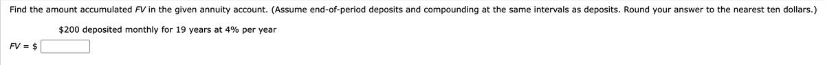 Find the amount accumulated FV in the given annuity account. (Assume end-of-period deposits and compounding at the same intervals as deposits. Round your answer to the nearest ten dollars.)
$200 deposited monthly for 19 years at 4% per year
FV = $