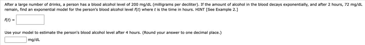 After a large number of drinks, a person has a blood alcohol level of 200 mg/dL (milligrams per deciliter). If the amount of alcohol in the blood decays exponentially, and after 2 hours, 72 mg/dL
remain, find an exponential model for the person's blood alcohol level f(t) where t is the time in hours. HINT [See Example 2.]
f(t):
=
Use your model to estimate the person's blood alcohol level after 4 hours. (Round your answer to one decimal place.)
mg/dL