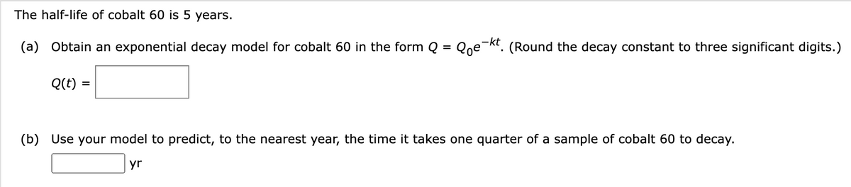 The half-life of cobalt 60 is 5 years.
(a) Obtain an exponential decay model for cobalt 60 in the form Q = Q₂e¯kt. (Round the decay constant to three significant digits.)
Q(t): =
(b) Use your model to predict, to the nearest year, the time it takes one quarter of a sample of cobalt 60 to decay.
yr