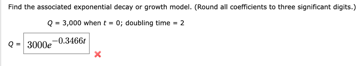 Find the associated exponential decay or growth model. (Round all coefficients to three significant digits.)
Q = 3,000 when t = 0; doubling time = 2
Q=3000e 0.3466t
X