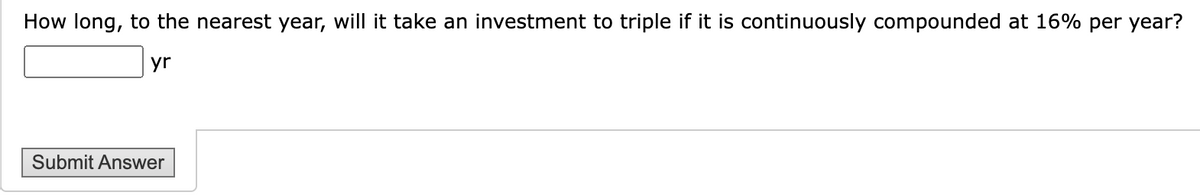 How long, to the nearest year, will it take an investment to triple if it is continuously compounded at 16% per year?
yr
Submit Answer