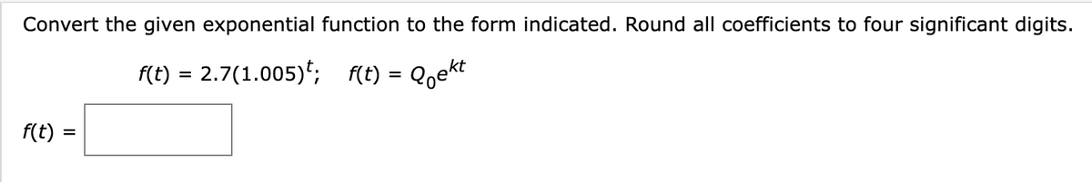 Convert the given exponential function to the form indicated. Round all coefficients to four significant digits.
f(t) = 2.7(1.005); f(t) = Qekt
f(t):
=