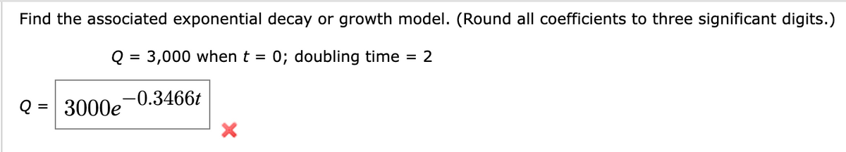Find the associated exponential decay or growth model. (Round all coefficients to three significant digits.)
Q = 3,000 when t = 0; doubling time
Q =
3000e 0.3466t
X
= 2