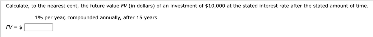 Calculate, to the nearest cent, the future value FV (in dollars) of an investment of $10,000 at the stated interest rate after the stated amount of time.
1% per year, compounded annually, after 15 years
FV = $