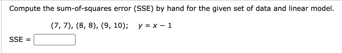 Compute the sum-of-squares error (SSE) by hand for the given set of data and linear model.
(7, 7), (8, 8), (9, 10);
SSE =
y = x - 1