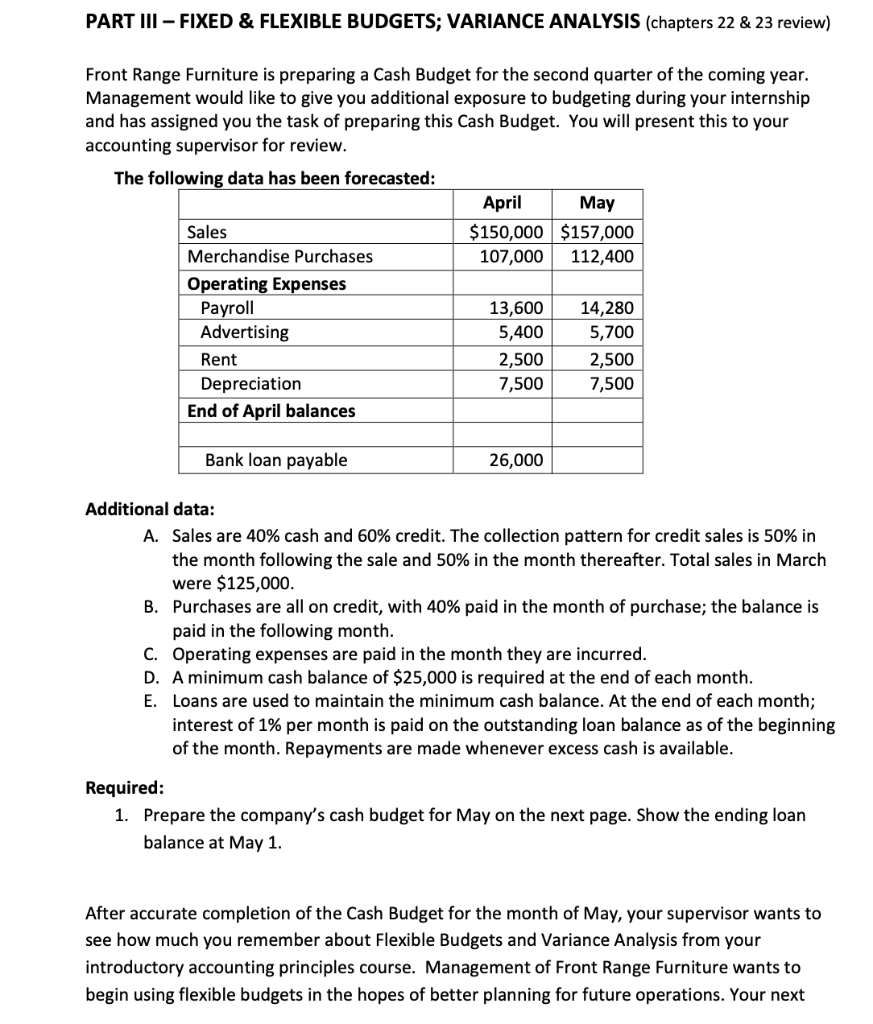 PART III - FIXED & FLEXIBLE BUDGETS; VARIANCE ANALYSIS (chapters 22 & 23 review)
Front Range Furniture is preparing a Cash Budget for the second quarter of the coming year.
Management would like to give you additional exposure to budgeting during your internship
and has assigned you the task of preparing this Cash Budget. You will present this to your
accounting supervisor for review.
The following data has been forecasted:
April
May
Sales
$150,000 $157,000
Merchandise Purchases
107,000
112,400
Operating Expenses
Payroll
Advertising
13,600
5,400
14,280
5,700
Rent
2,500
7,500
2,500
Depreciation
7,500
End of April balances
Bank loan payable
26,000
Additional data:
A. Sales are 40% cash and 60% credit. The collection pattern for credit sales is 50% in
the month following the sale and 50% in the month thereafter. Total sales in March
were $125,000.
B. Purchases are all on credit, with 40% paid in the month of purchase; the balance is
paid in the following month.
C. Operating expenses are paid in the month they are incurred.
D. A minimum cash balance of $25,000 is required at the end of each month.
E. Loans are used to maintain the minimum cash balance. At the end of each month;
interest of 1% per month is paid on the outstanding loan balance as of the beginning
of the month. Repayments are made whenever excess cash is available.
Required:
1. Prepare the company's cash budget for May on the next page. Show the ending loan
balance at May 1.
After accurate completion of the Cash Budget for the month of May, your supervisor wants to
see how much you remember about Flexible Budgets and Variance Analysis from your
introductory accounting principles course. Management of Front Range Furniture wants to
begin using flexible budgets in the hopes of better planning for future operations. Your next
