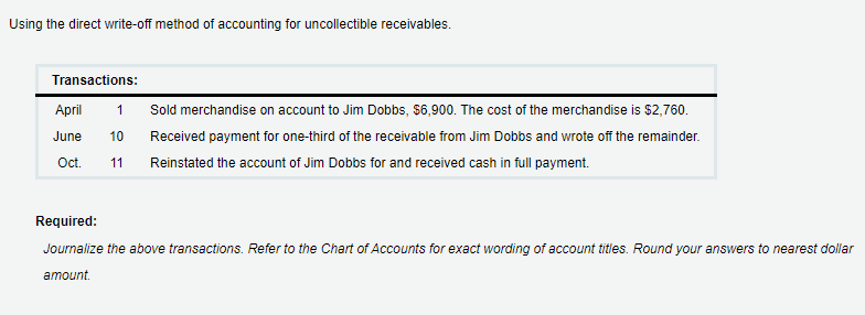 Using the direct write-off method of accounting for uncollectible receivables.
Transactions:
Аpril
1
Sold merchandise on account to Jim Dobbs, $6,900. The cost of the merchandise is $2,760.
June
10
Received payment for one-third of the receivable from Jim Dobbs and wrote off the remainder.
Oct.
11
Reinstated the account of Jim Dobbs for and received cash in full payment.
Required:
Journalize the above transactions. Refer to the Chart of Accounts for exact wording of account titles. Round your answers to nearest dollar
amount.
