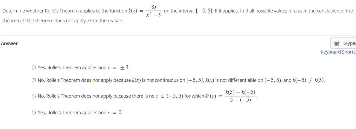 Determine whether Rolle's Theorem applies to the function k(x) =
8x
on the interval [-5, 5]. If it applies, find all possible values of c as in the conclusion of the
x2 – 9
theorem. If the theorem does not apply, state the reason.
Answer
E Keypac
Keyboard Shortc
O Yes, Rolle's Theorem applies and c = ±3.
O No, Rolle's Theorem does not apply because k(x) is not continuous on [-5, 5], k(x) is not differentiable on (-5, 5), and k(-5) + k(5).
k(5) – k(-5)
O No, Rolle's Theorem does not apply because there is no c € (-5,5) for which k'(c) =
5 - (-5)
O Yes, Rolle's Theorem applies and c = 0.
