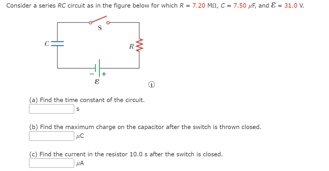 Consider a series RC circuit as in the figure below for which R = 7.20 MM, C = 7.50 μF, and = 31.0 V.
S
S
+
E
R
(a) Find the time constant of the circuit.
(b) Find the maximum charge on the capacitor after the switch is thrown closed.
μC
(c) Find the current in the resistor 10.0 s after the switch is closed.
μА