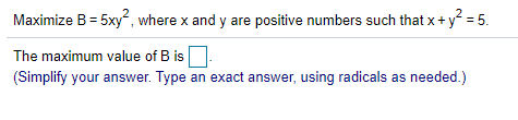 Maximize B = 5xy", where x and y are positive numbers such that x+ y = 5.
The maximum value of B is
(Simplify your answer. Type an exact answer, using radicals as needed.)
