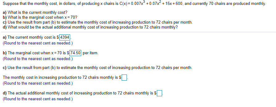 Suppose that the monthly cost, in dollars, of producing x chairs is C(x) = 0.007x + 0.07x + 15x + 600, and currently 70 chairs are produced monthly.
a) What is the current monthly cost?
b) What is the marginal cost when x= 70?
c) Use the result from part (b) to estimate the monthly cost of increasing production to 72 chairs per month.
d) What would be the actual additional monthly cost of increasing production to 72 chairs monthly?
a) The current monthly cost is S 4394
(Round to the nearest cent as needed.)
b) The marginal cost when x = 70 is $74.50 per item.
(Round to the nearest cent as needed.)
c) Use the result from part (b) to estimate the monthly cost of increasing production to 72 chairs per month.
The monthly cost in increasing production to 72 chairs monthly is S
(Round to the nearest cent as needed.)
d) The actual additional monthly cost of increasing production to 72 chairs monthly is $
(Round to the nearest cent as needed.)
