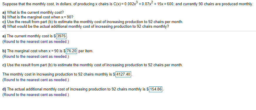 Suppose that the monthly cost, in dollars, of producing x chairs is C(x) = 0.002x° + 0.07x + 15x+ 600, and currently 90 chairs are produced monthly.
a) What is the current monthly cost?
b) What is the marginal cost when x= 90?
cj Use the result from part (b) to estimate the monthly cost of increasing production to 92 chairs per month.
d) What would be the actual additional monthly cost of increasing production to 92 chairs monthly?
a) The current monthly cost is S 3975
(Round to the nearest cent as needed.)
b) The marginal cost when x = 90 is $76.20 per item.
(Round to the nearest cent as needed.)
c) Use the result from part (b) to estimate the monthly cost of increasing production to 92 chairs per month.
The monthly cost in increasing production to 92 chairs monthly is s[4127.40
(Round to the nearest cent as needed.)
d) The actual additional monthly cost of increasing production to 92 chairs monthly is $ 154.86
(Round to the nearest cent as needed.)
