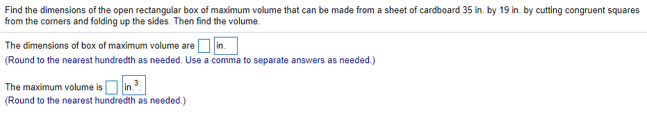 Find the dimensions of the open rectangular box of maximum volume that can be made from a sheet of cardboard 35 in. by 19 in. by cutting congruent squares
from the corners and folding up the sides. Then find the volume.
in.
(Round to the nearest hundredth as needed. Use a comma to separate answers as needed.)
The dimensions of box of maximum volume are
The maximum volume isO in.3
(Round to the nearest hundredth as needed.)
