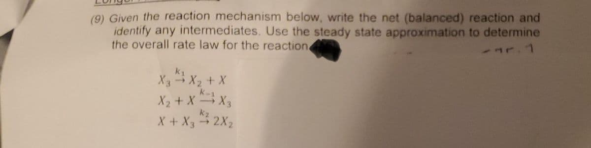 (9) Given the reaction mechanism below, write the net (balanced) reaction and
identify any intermediates. Use the steady state approximation to determine
the overall rate law for the reaction
r. 1
X3 → X₂ + X
X₂ + XX3
k₂
X + X3 → 2X₂