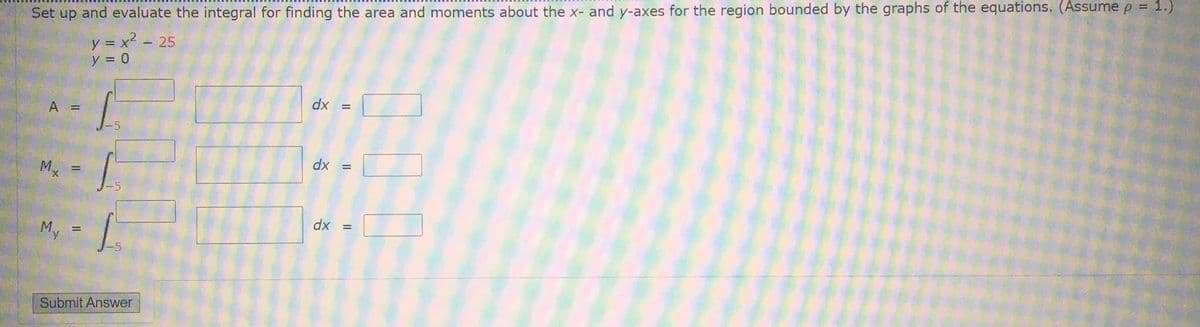 Set up and evaluate the integral for finding the area and moments about the x- and y-axes for the region bounded by the graphs of the equations. (Assume p = 1.)
y = x2 - 25
y = 0
A =
= xp
dx =
Mx
%3D
My =
dx =
%D
Submit Answer
