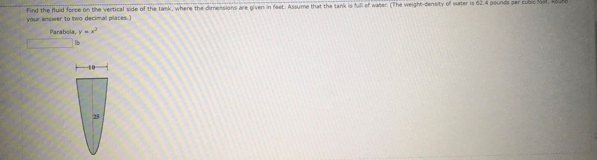 Find the fluid force on the vertical side of the tank, where the dimensions are given in feet. Assume that the tank is full of water. (The weight-density of water is 62.4 pounds per cubic foot. Round
your answer to two decimal places.)
Parabola, y = x2
lb
25
