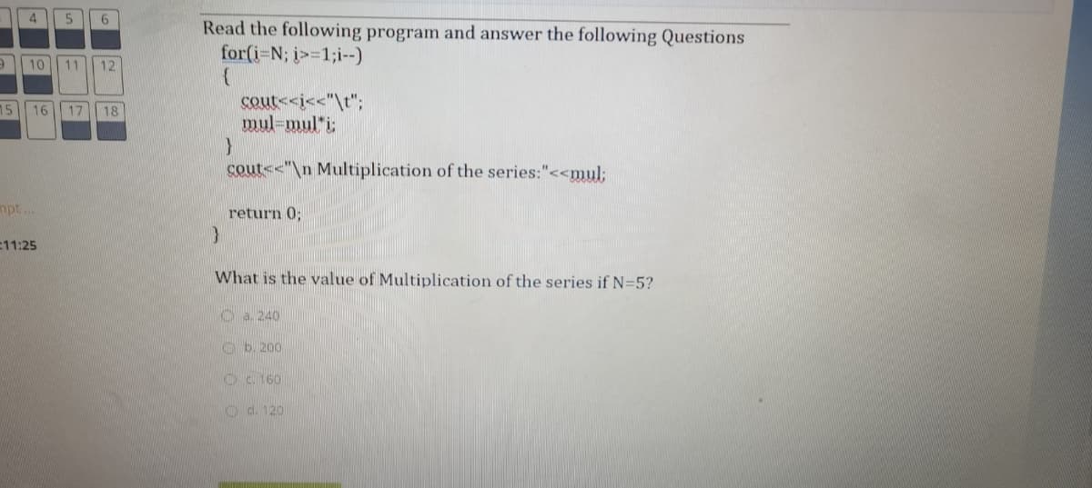 4
6.
Read the following program and answer the following Questions
for(i=N; j>=1;i--)
10
11
12
cout<<i<<"\t";
mul-mul*i;
15
16
17
18
cout<<"\n Multiplication of the series:"<<mul;
mpt..
return 0;
11:25
What is the value of Multiplication of the series if N=5?
Oa 240
Ob. 200
Oc. 160
O d. 120
