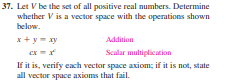 37. Let V be the set of all positive real numbers. Determine
whether V is a vector space with the operations shown
below.
x+ y - xy
ex =
If it is, verify cach vector space axiom; if it is not, state
Addition
Scalar multiplication
all vector space axioms that fail.
