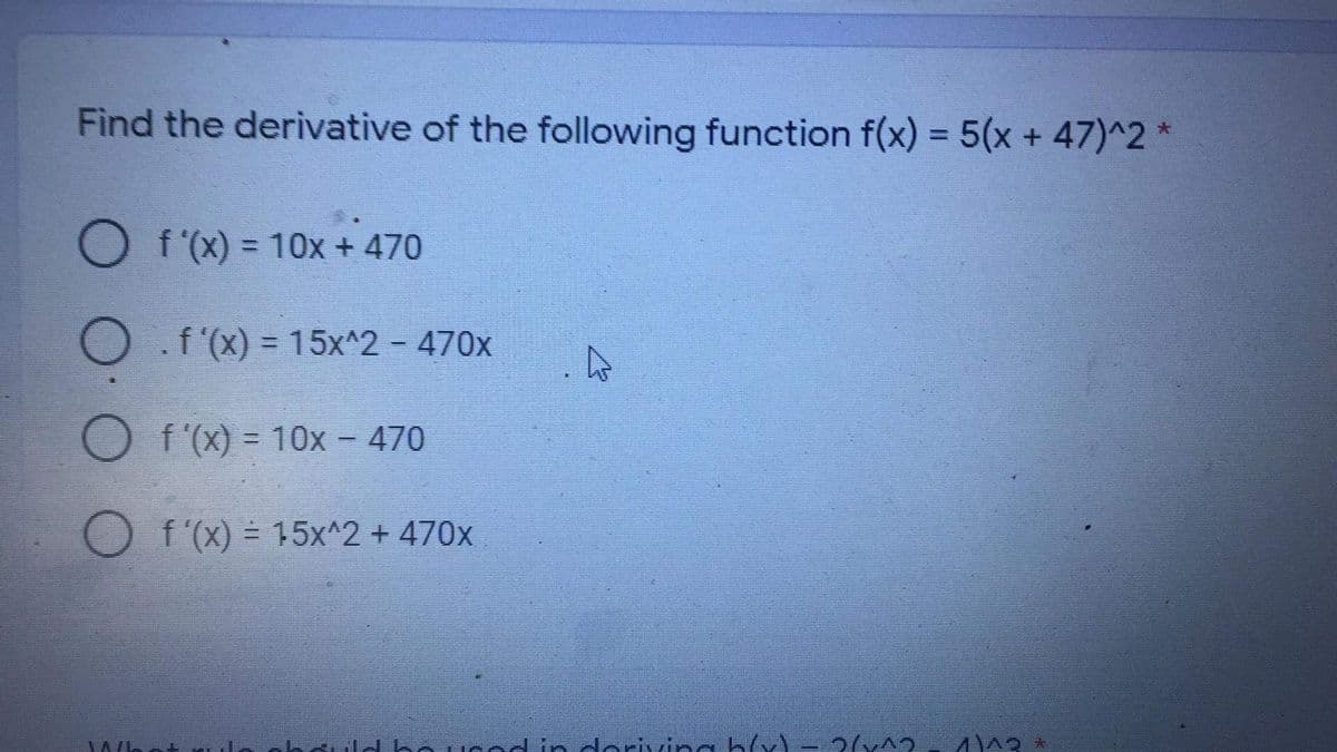 Find the derivative of the following function f(x) = 5(x + 47)^2 *
O f (x) = 10x + 470
%3D
O f'(X) = 15x^2 - 470x
f'(x) = 10x - 470
f '(x) = 15x^2 + 470x
