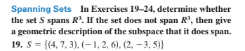 Spanning Sets In Exercises 19–24, determine whether
the set S spans R³. If the set does not span R³, then give
a geometric description of the subspace that it does span.
19. S = {(4, 7, 3), (–-1, 2, 6), (2, – 3, 5)}
