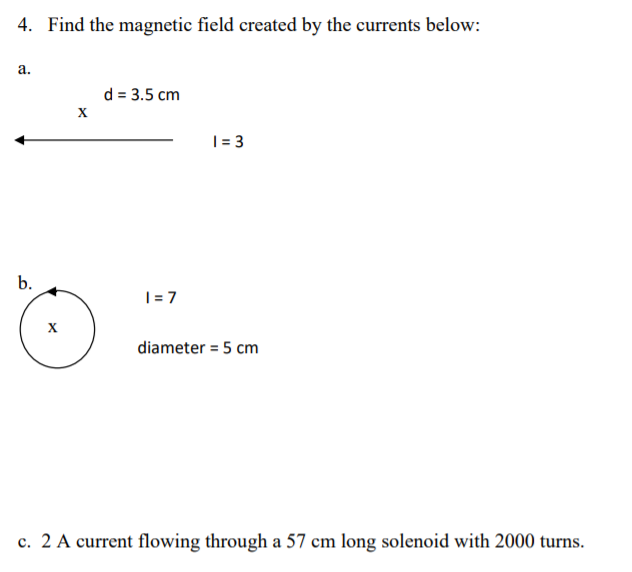 4. Find the magnetic field created by the currents below:
а.
d = 3.5 cm
| = 3
b.
|= 7
diameter = 5 cm
c. 2 A current flowing through a 57 cm long solenoid with 2000 turns.

