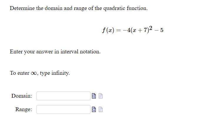 Determine the domain and range of the quadratic function.
f (x) = -4(x + 7)2 – 5
Enter your answer in interval notation.
To enter oo, type infinity.
Domain:
Range:
