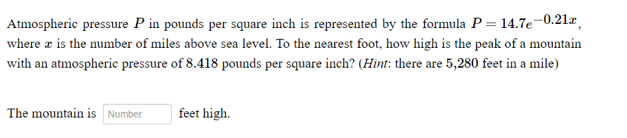 Atmospheric pressure P in pounds per square inch is represented by the formula P = 14.7e-0.21x
where x is the number of miles above sea level. To the nearest foot, how high is the peak of a mountain
with an atmospheric pressure of 8.418 pounds per square inch? (Hint: there are 5,280 feet in a mile)
The mountain is Number
feet high.