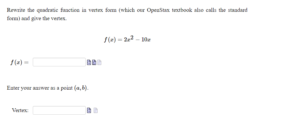 Rewrite the quadratic function in vertex form (which our OpenStax textbook also calls the standard
form) and give the vertex.
f (x) = 2x2 – 10x
f (x) =
Enter your answer as a point (a, b).
Vertex:
