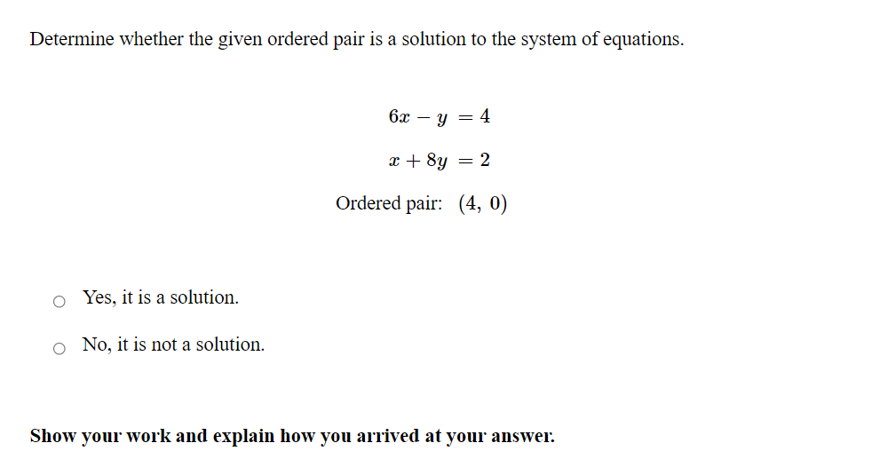 Determine whether the given ordered pair is a solution to the system of equations.
6x – y = 4
x + 8y = 2
Ordered pair: (4, 0)
o Yes, it is a solution.
o No, it is not a solution.
Show your work and explain how you arrived at your answer.
