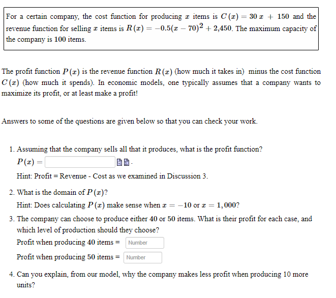 For a certain company, the cost function for producing a items is C (x) = 30 z + 150 and the
revenue function for selling a items is R(x) = -0.5(x – 70)2 + 2,450. The maximum capacity of
the company is 100 items.
The profit function P(æ) is the revenue function R(r) (how much it takes in) minus the cost function
C (r) (how much it spends). In economic models, one typically assumes that a company wants to
maximize its profit, or at least make a profit!
Answers to some of the questions are given below so that you can check your work.
1. Assuming that the company sells all that it produces, what is the profit function?
P(z) =|
Hint: Profit = Revenue - Cost as we examined in Discussion 3.
2. What is the domain of P (x)?
Hint: Does calculating P(x) make sense when a = -10 or x = 1,000?
3. The company can choose to produce either 40 or 50 items. What is their profit for each case, and
which level of production should they choose?
Profit when producing 40 items = Number
Profit when producing 50 items = Number
4. Can you explain, from our model, why the company makes less profit when producing 10 more
units?
