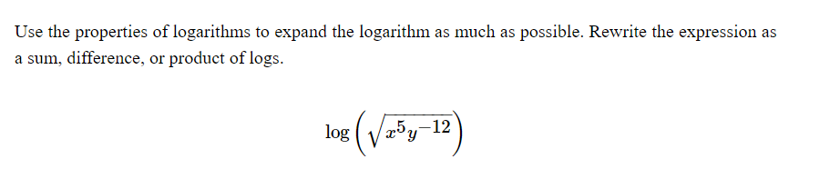 Use the properties of logarithms to expand the logarithm as much as possible. Rewrite the expression as
a sum, difference, or product of logs.
log (√³y-12)