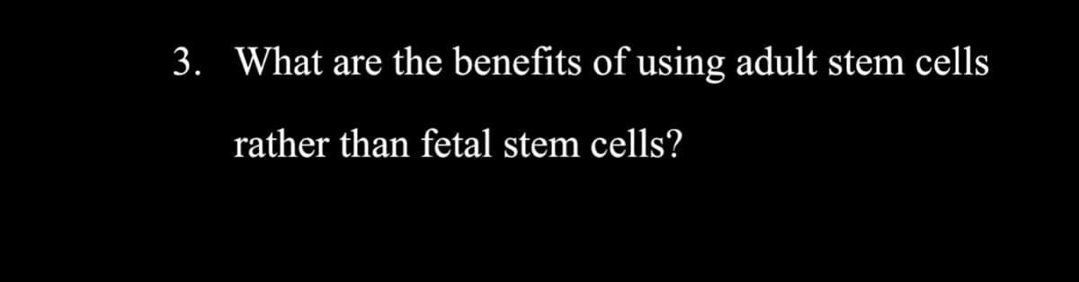 3. What are the benefits of using adult stem cells
rather than fetal stem cells?

