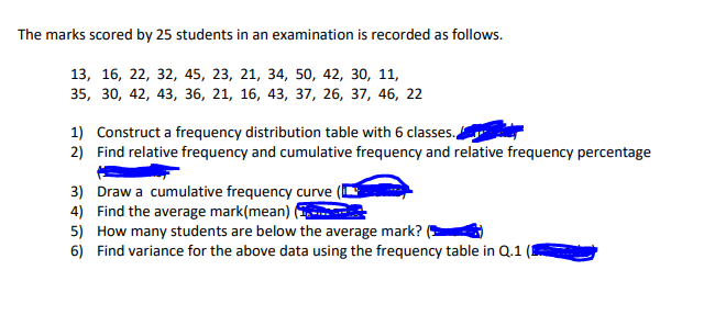 The marks scored by 25 students in an examination is recorded as follows.
13, 16, 22, 32, 45, 23, 21, 34, 50, 42, 30, 11,
35, 30, 42, 43, з6, 21, 16, 43, 37, 26, 37, 46, 22
1) Construct a frequency distribution table with 6 classes.,
2) Find relative frequency and cumulative frequency and relative frequency percentage
3) Draw a cumulative frequency curve
4) Find the average mark(mean)
5) How many students are below the average mark?
6) Find variance for the above data using the frequency table in Q.1
